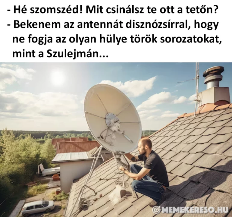 - Hé szomszéd! Mit csinálsz te ott a tetőn? - Bekenem az antennát disznózsírral, hogy ne fogja az olyan hülye török sorozatokat, mint a Szulejmán...